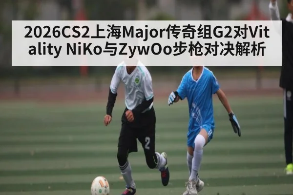 2026CS2上海Major传奇组G2对Vitality NiKo与ZywOo步枪对决解析